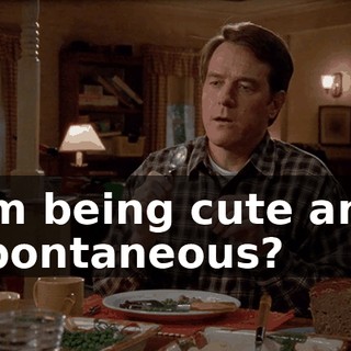 I'm being cute and spontaneous?
