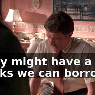 They might have a few bucks we can borrow.