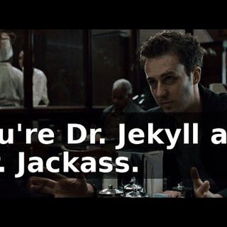 You're Dr. Jekyll and Mr. Jackass.