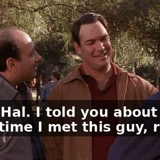 Hey, Hal. I told you about the first time I met this guy, right?