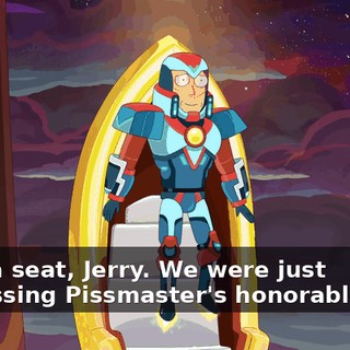 Take a seat, Jerry. We were just discussing Pissmaster's honorable rise.