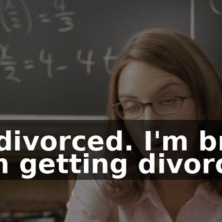 I'm divorced. I'm broke from getting divorced.