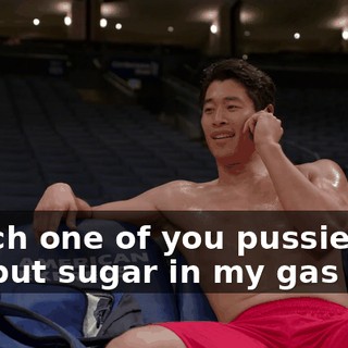 Which one of you pussies, uh, put sugar in my gas tank