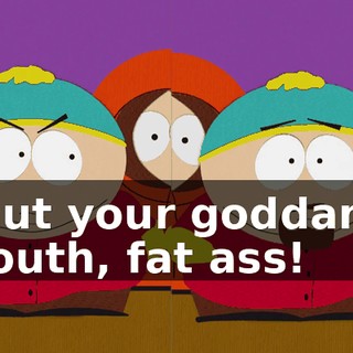 Shut your goddamn mouth, fat ass!