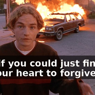 But if you could just find it in your heart to forgive me,