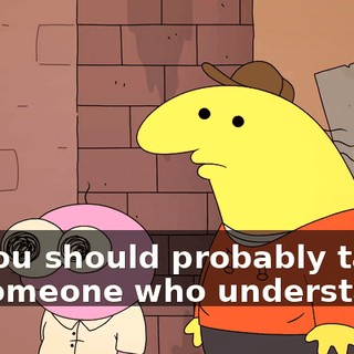 so you should probably talk to someone who understands