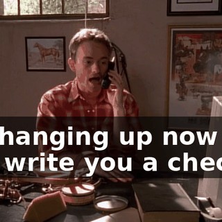 I'm hanging up now so I can write you a check.