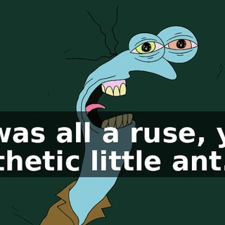 It was all a ruse, you pathetic little ant.