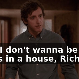 But I don't wanna be just guys in a house, Richard.