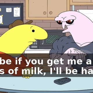 Maybe if you get me a glass of milk, I'll be happy.