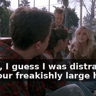 Yeah, I guess I was distracted by your freakishly large head.