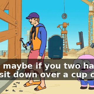 Well, maybe if you two had a nice sit down over a cup of tea