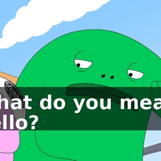 What do you mean, hello?