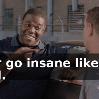 - Or go insane like my dad.