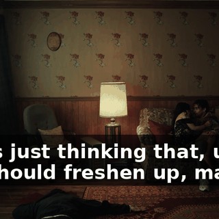 I was just thinking that, uh, we should freshen up, maybe.