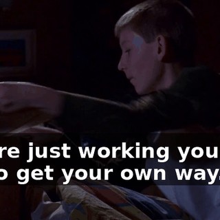 You're just working yourself up to get your own way.
