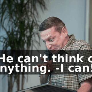 -He can't think of anything. -I can!