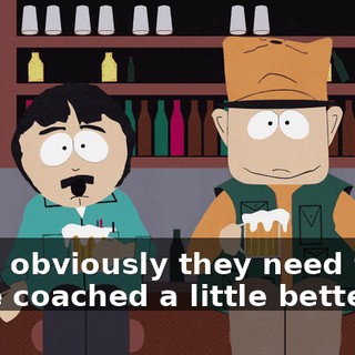 Well, obviously they need to be to be coached a little better.