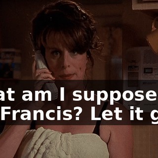 What am I supposed to do, Francis? Let it go?