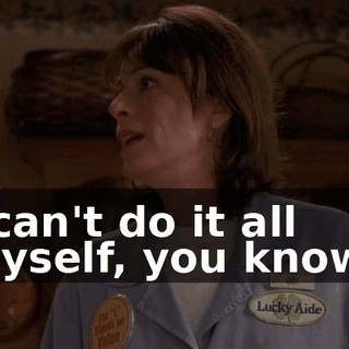 I can't do it all myself, you know?