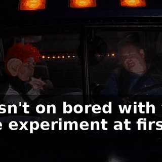 I wasn't on bored with your little experiment at first,