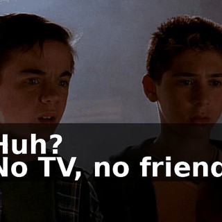 - Huh? - No TV, no friends,