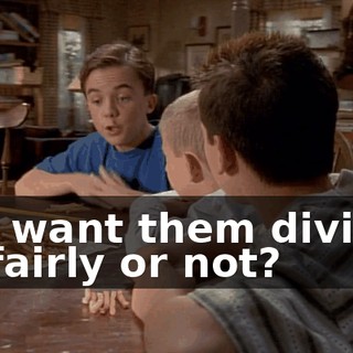 You want them divided up fairly or not?