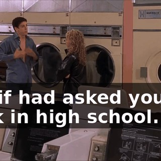 But if had asked you out back in high school...