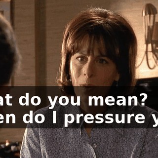 What do you mean? When do I pressure you?