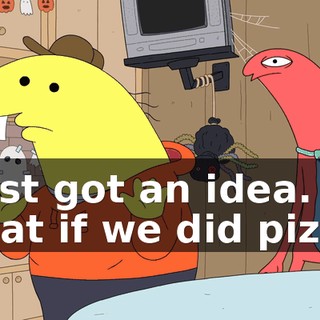 I just got an idea. What if we did pizza?