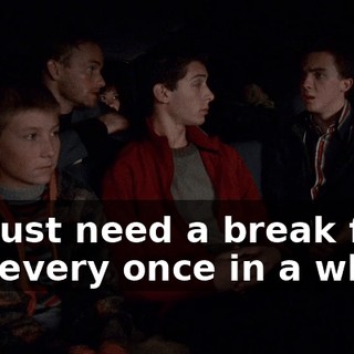 We just need a break from you every once in a while.