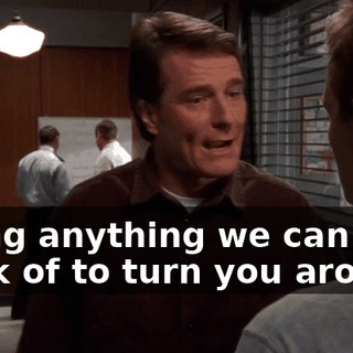 trying anything we can think of to turn you around,