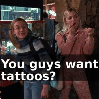 You guys want tattoos?