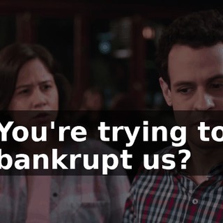 You're trying to bankrupt us?