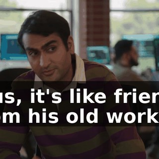 plus, it's like friends from his old work,