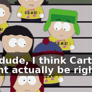 No, dude, I think Cartman might actually be right.