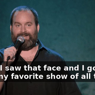 Well, I saw that face and I go, "It's my favorite show of all time."