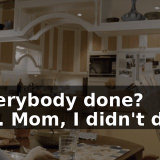 - Everybody done? - No. Mom, I didn't do it.