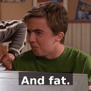 And fat.