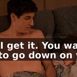 Oh, I get it. You want me to go down on you.