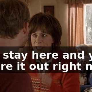 You stay here and you figure it out right now!