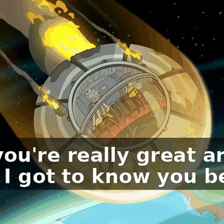 but you're really great and I wish I got to know you better.