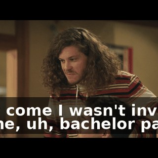 How come I wasn't invited to the, uh, bachelor party?