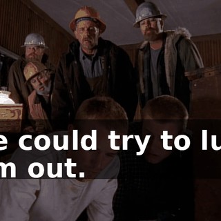 We could try to lure him out.