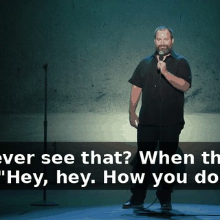 You ever see that? When they're like, "Hey, hey. How you doing?