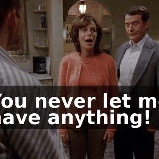 You never let me have anything!
