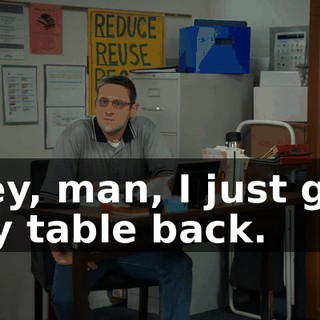 Hey, man, I just got my table back.
