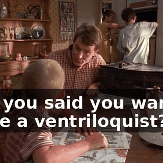 and you said you wanted to be a ventriloquist?
