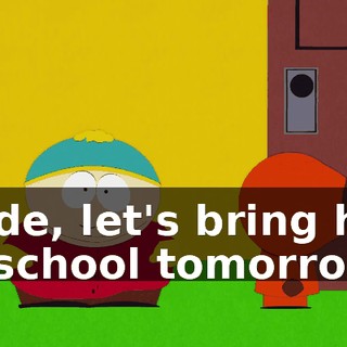 Dude, let's bring him to school tomorrow.