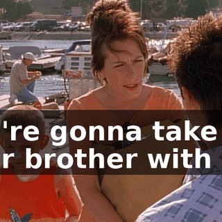 You're gonna take your brother with you